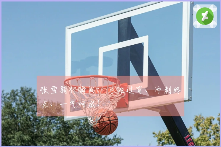 张雪骑行瞬间：飞驰过弯、冲刺终点、一气呵成！